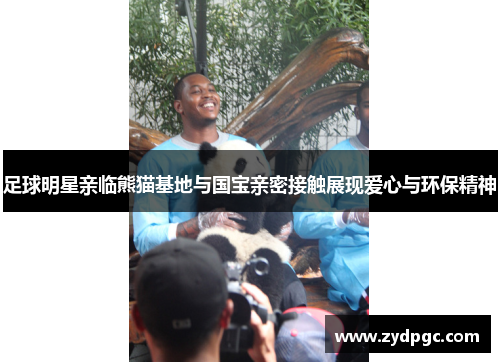 足球明星亲临熊猫基地与国宝亲密接触展现爱心与环保精神