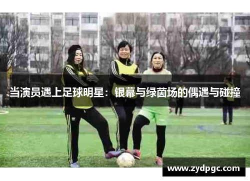 当演员遇上足球明星：银幕与绿茵场的偶遇与碰撞