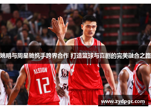 姚明与周星驰携手跨界合作 打造篮球与喜剧的完美融合之路