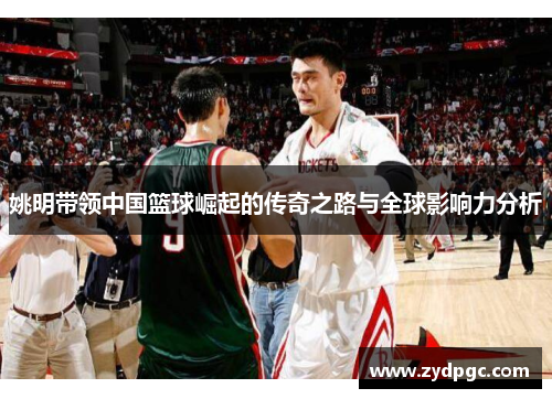 姚明带领中国篮球崛起的传奇之路与全球影响力分析
