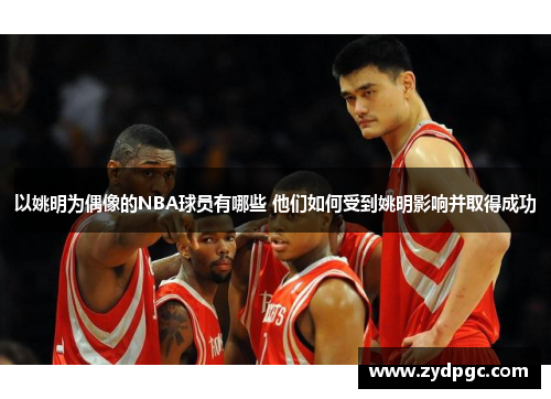 以姚明为偶像的NBA球员有哪些 他们如何受到姚明影响并取得成功