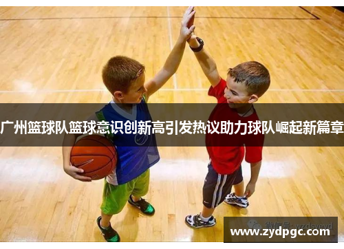 广州篮球队篮球意识创新高引发热议助力球队崛起新篇章