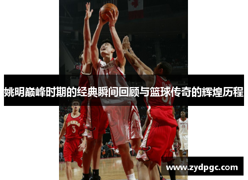 姚明巅峰时期的经典瞬间回顾与篮球传奇的辉煌历程