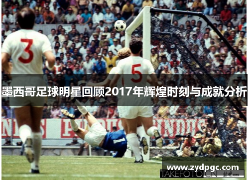 墨西哥足球明星回顾2017年辉煌时刻与成就分析